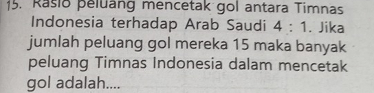 Rasio peluang mencetak gol antara Timnas 
Indonesia terhadap Arab Saudi 4:1 Jika 
jumlah peluang gol mereka 15 maka banyak 
peluang Timnas Indonesia dalam mencetak 
gol adalah....