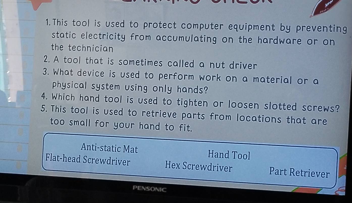 This tool is used to protect computer equipment by preventing
static electricity from accumulating on the hardware or on
the technician
2. A tool that is sometimes called a nut driver
3. What device is used to perform work on a material or a
physical system using only hands?
4. Which hand tool is used to tighten or loosen slotted screws?
5. This tool is used to retrieve parts from locations that are
too small for your hand to fit.
Anti-static Mat Hand Tool
Flat-head Screwdriver Hex Screwdriver Part Retriever
PENSONIC