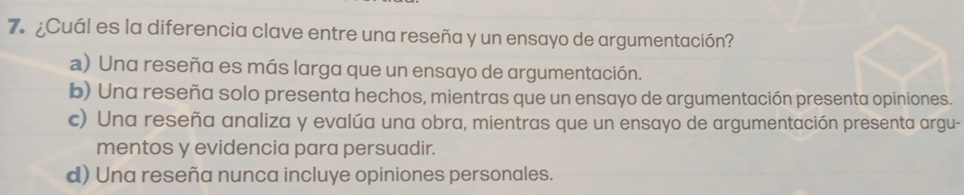 ¿Cuál es la diferencia clave entre una reseña y un ensayo de argumentación?
a) Una reseña es más larga que un ensayo de argumentación.
b) Una reseña solo presenta hechos, mientras que un ensayo de argumentación presenta opiniones.
c) Una reseña analiza y evalúa una obra, mientras que un ensayo de argumentación presenta argu-
mentos y evidencia para persuadir.
d) Una reseña nunca incluye opiniones personales.