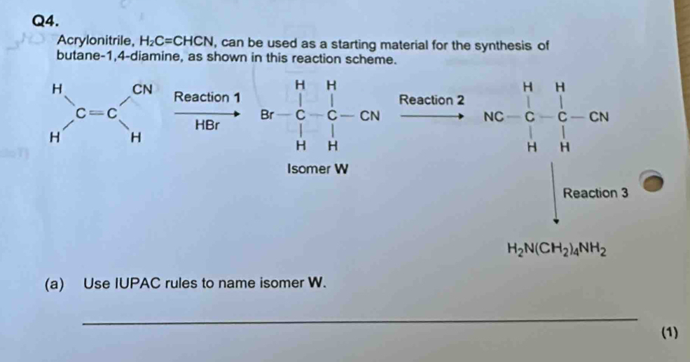 Acrylonitrile, H_2C=CHCN , can be used as a starting material for the synthesis of 
butane -1,4-diamine, as shown in this reaction scheme.
beginarrayr H Hendarray  C=C_H^((CN) Reaction 1 
HBr Br=frac 1)2&H Br-C-CN H&Hendarray NC=beginvmatrix H&1C- 1/C -CN
Isomer W 
xrightarrow Reartion2 
□ Reaction3
H_2N(CH_2)_4NH_2
(a) Use IUPAC rules to name isomer W. 
_ 
(1)