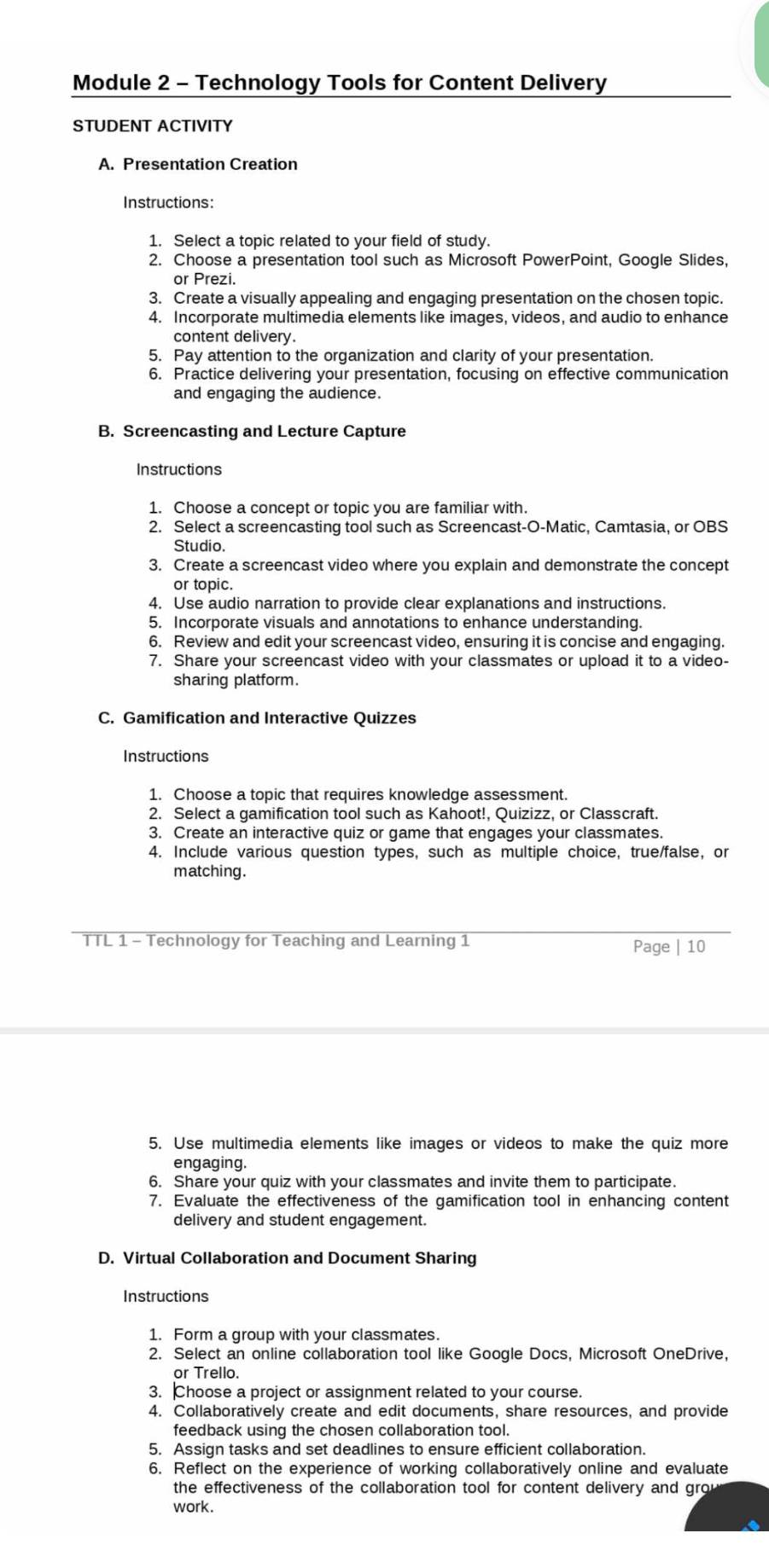 Module 2 - Technology Tools for Content Delivery
STUDENT ACTIVITY
A. Presentation Creation
Instructions:
1. Select a topic related to your field of study.
2. Choose a presentation tool such as Microsoft PowerPoint, Google Slides,
or Prezi.
3. Create a visually appealing and engaging presentation on the chosen topic.
4. Incorporate multimedia elements like images, videos, and audio to enhance
content delivery.
5. Pay attention to the organization and clarity of your presentation.
6. Practice delivering your presentation, focusing on effective communication
and engaging the audience.
B. Screencasting and Lecture Capture
Instructions
1. Choose a concept or topic you are familiar with.
2. Select a screencasting tool such as Screencast-O-Matic, Camtasia, or OBS
Studio
3. Create a screencast video where you explain and demonstrate the concept
or topic.
4. Use audio narration to provide clear explanations and instructions.
5. Incorporate visuals and annotations to enhance understanding
6. Review and edit your screencast video, ensuring it is concise and engaging.
7. Share your screencast video with your classmates or upload it to a video-
sharing platform.
C. Gamification and Interactive Quizzes
Instructions
1. Choose a topic that requires knowledge assessment.
2. Select a gamification tool such as Kahoot!, Quizizz, or Classcraft.
3. Create an interactive quiz or game that engages your classmates.
4. Include various question types, such as multiple choice, true/false, or
matching.
TTL 1 - Technology for Teaching and Learning 1 Page | 10
5. Use multimedia elements like images or videos to make the quiz more
engaging.
6. Share your quiz with your classmates and invite them to participate.
7. Evaluate the effectiveness of the gamification tool in enhancing content
delivery and student engagement.
D. Virtual Collaboration and Document Sharing
Instructions
1. Form a group with your classmates.
2. Select an online collaboration tool like Google Docs, Microsoft OneDrive,
or Trello.
3. Choose a project or assignment related to your course.
4. Collaboratively create and edit documents, share resources, and provide
feedback using the chosen collaboration tool.
5. Assign tasks and set deadlines to ensure efficient collaboration.
6. Reflect on the experience of working collaboratively online and evaluate
the effectiveness of the collaboration tool for content delivery and gro
work.
