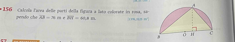 [38,55 cm ] 
156 Calcola l’area delle parti della figura a lato colorate in rosa, sa- 
pendo che overline AB=76m e overline BH=60,8m. [1376,3125m^2]
57