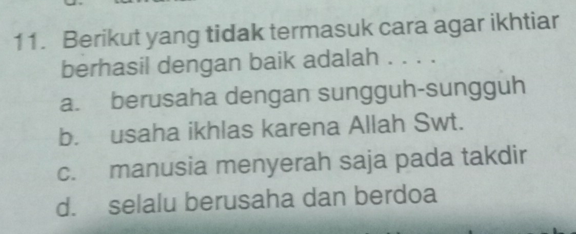 Berikut yang tidak termasuk cara agar ikhtiar
berhasil dengan baik adalah . . . .
a. berusaha dengan sungguh-sungguh
b. usaha ikhlas karena Allah Swt.
c. manusia menyerah saja pada takdir
d. selalu berusaha dan berdoa