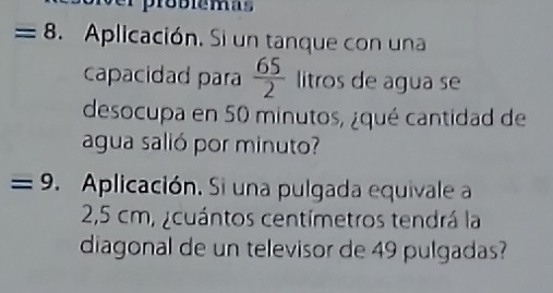 probiémas 
= 8 Aplicación. Si un tanque con una 
capacidad para  65/2  litros de agua se 
desocupa en 50 minutos, ¿qué cantidad de 
agua salió por minuto? 
=9. Aplicación. Si una pulgada equivale a
2,5 cm, ¿cuántos centímetros tendrá la 
diagonal de un televisor de 49 pulgadas?