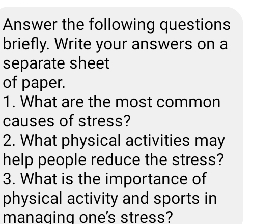 Answer the following questions 
briefly. Write your answers on a 
separate sheet 
of paper. 
1. What are the most common 
causes of stress? 
2. What physical activities may 
help people reduce the stress? 
3. What is the importance of 
physical activity and sports in 
managing one's stress?