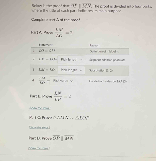 Below is the proof that overline OPparallel overline MN. The proof is divided into four parts,
where the title of each part indicates its main purpose.
Complete part A of the proof.
Part A: Prove  LM/LO =2
Part B: Prove  LN/LP =2
[Show the steps.]
Part C: Prove △ LMNsim △ LOP
[Show the steps.]
Part D: Prove overline OPparallel overline MN
[Show the steps.]