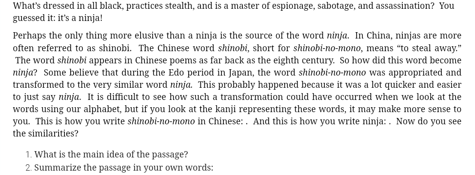 What’s dressed in all black, practices stealth, and is a master of espionage, sabotage, and assassination? You 
guessed it: it’s a ninja! 
Perhaps the only thing more elusive than a ninja is the source of the word ninja. In China, ninjas are more 
often referred to as shinobi. The Chinese word shinobi, short for shinobi-no-mono, means “to steal away.” 
The word shinobi appears in Chinese poems as far back as the eighth century. So how did this word become 
ninja? Some believe that during the Edo period in Japan, the word shinobi-no-mono was appropriated and 
transformed to the very similar word ninja. This probably happened because it was a lot quicker and easier 
to just say ninja. It is difficult to see how such a transformation could have occurred when we look at the 
words using our alphabet, but if you look at the kanji representing these words, it may make more sense to 
you. This is how you write shinobi-no-mono in Chinese: . And this is how you write ninja: . Now do you see 
the similarities? 
1. What is the main idea of the passage? 
2. Summarize the passage in your own words: