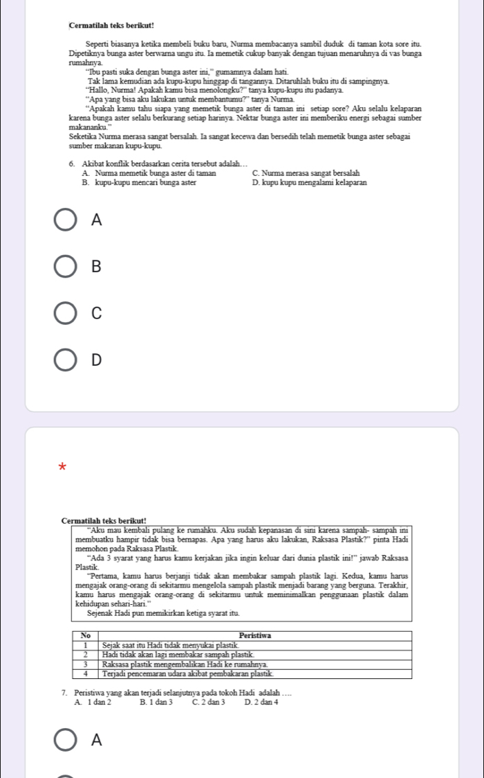 Cermatilah teks berikut!
Seperti biasanya ketika membeli buku baru, Nurma membacanya sambil duduk di taman kota sore itu.
Dipetiknya bunga aster berwarna ungu itu. Ia memetik cukup banyak dengan tujuan menaruhnya di vas bunga
rumahnya
“Ibu pasti suka dengan bunga aster ini,” gumamnya dalam hati.
Tak İama kemudian ada kupu-kupu hinggap di tangannya. Ditaruhlah buku itu di sampingnya.
“Hallo, Nurma! Apakah kamu bisa menolongku?” tanya kupu-kupu itu padanya.
“Apa yang bisa aku lakukan untuk membantumu?” tanya Nurma.
“Apakah kamu tahu siapa yang memetik bunga aster di taman ini setiap sore? Aku selalu kelaparan
karena bunga aster selalu berkurang setiap harinya. Nektar bunga aster ini memberiku energi sebagai sumber
makananku.”
Seketika Nurma merasa sangat bersalah. Ia sangat kecewa dan bersedih telah memetik bunga aster sebagai
sumber makanan kupu-kupu.
6. Akibat konflik berdasarkan cerita tersebut adalah…
A. Nurma memetik bunga aster di taman C. Nurma merasa sangat bersalah
B. kupu-kupu mencari bunga aster D. kupu kupu mengalami kelaparan
A
B
C
D
*
Cermatilah teks berikut!
''Aku mau kembali pulang ke rumahku. Aku sudah kepanasan di sini karena sampah- sampah ini
membuatku hampir tidak bisa bernapas. Apa yang harus aku lakukan, Raksasa Plastik?' pinta Hadi
memohon pada Raksasa Plastik.
“Ada 3 syarat yang harus kamu kerjakan jika ingin keluar dari dunia plastik ini!” jawab Raksasa
Plastik
“Pertama, kamu harus berjanji tidak akan membakar sampah plastik lagi. Kedua, kamu harus
mengajak orang-orang di sekitarmu mengelola sampah plastik menjadi barang yang berguna. Terakhir,
kamu harus mengajak orang-orang di sekitarmu untuk meminimalkan penggunaan plastik dalam
kehidupan sehari-hari.”
Sejenak Hadi pun memikirkan ketiga syarat itu.
7. Peristiwa yang akan terjadi selanjutnya pada tokoh Hadi adalah …
A. 1 dan 2 B. 1 dan 3 C. 2 dan 3 D. 2 dan 4
A