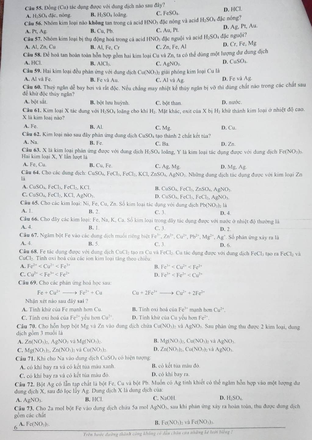 Đồng (Cu) tác dụng được với dung dịch nào sau đây?
A. H_2SO 4 đặc, nóng. B. H_2SO_4 loãng. C. FeSO_4. D. HCl.
Câu 56. Nhóm kim loại nào không tan trong cá acid HNO_3 đặc nóng và acid H_2SO 4 đặc nóng?
A. Pt,Ag. B. Cu, Pb. C. Au, Pt. D. Ag, Pt, Au.
Câu 57. Nhóm kim loại bị thụ động hoá trong cả acid HNO₃ đặc nguội và acid H_2SO_4 đặc nguội?
A. Al, Zn, Cu B. AI, Fe,Cr C. Zn, Fe, Al
D. Cr,Fe,Mg
Câu 58. Để hoà tan hoàn toàn hỗn hợp gồm hai kim loại Cu và Zn, ta có thể dùng một lượng dư dung dịch
A. HCl. B. AlCl_3. C. AgNO_3.
D. CuSO_4.
Câu 59. Hai kim loại đều phản ứng với dung dịch Cu(NO_3)_2 giải phóng kim loại Cu là
A. Al và Fe. B. Fe và Au. C. Al và Ag. D. Fe và Ag.
Câu 60. Thuỷ ngân dễ bay hơi và rất độc. Nếu chẳng may nhiệt kế thủy ngân bị vỡ thỉ dùng chất nào trong các chất sau
để khử độc thủy ngân?
A. bột sắt. B. bột lưu huỳnh. C. bột than. D. nước.
Câu 61. Kim loại X tác dung với H_2SO_4 loãng cho khí H_2. Mặt khác, oxit của X bị H_2 khử thành kim loại ở nhiệt độ cao.
X là kim loaj nào?
A. Fe. B. Al. C. Mg. D. Cu.
Câu 62. Kim loại nào sau đây phản ứng dung dịch CuSO_4 4 tạo thành 2 chất kết tủa?
A. Na. B. Fe. C. Ba. D. Zn.
Câu 63. X là kìm loại phản ứng được với dung dịch H_2SO_4 loãng, Y là kim loại tác dụng được với dung dịch Fe(NO_3)_3.
Hai kim loại X, Y lần lượt là
A. Fe. ( u B. Cu,Fe. C. Ag,Mg. D. Mg,Ag.
Câu 64. Cho các dung dịch: CuSO_4,FeCl_3,FeCl_2,KCl,ZnSO_4, AgNO. Những dung dich tác dụng được với kim loại Zn
là
A. CuSO_4,FeCl_3,FeCl_2,KCl
B. CuSO_4,FeCl_3,ZnSO_4,AgNO_3.
C. CuSO_4,FeCl_2,KCl,AgNO_3. D. CuSO_4,FeCl_3,FeCl_2,AgNO_3.
Câu 65. Cho các kim loại: Ni, Fe,Cu, Zn. Số kim loại tác dụng với dung dịch Pb(NO_3) 2 là
A. 1 B. 2. C. 3. D. 4.
Câu 66. Cho dãy các kim loại: Fe, 1 sqrt(a) , K, Ca. Số kim loại trong dãy tác dụng được với nước ở nhiệt độ thường là
A. 4. B. 1 C. 3. D. 2.
Câu 67. Ngâm bột Fe vào các dung dịch muối riêng biệt Fe^(3+),Zn^(2+),Cu^(2+),Pb^(2+),Mg^(2+),Ag^+.So phản ứng xảy ra là
A. 4. B. 5. C. 3. D. 6.
Câu 68. Fe tác dụng được với dung dịch CuCl_2 tao ra Cu và FeCl₂. Cu tác dụng được với dung dịch FeCl_3 tạo ra FeCl_2 và
CuCl₂. Tính oxi hoá của các ion kim loại tăng theo chiều:
A. Fe^(2+) B. Fe^(3+)
C. Cu^(2+) D. Fe^(3+)
Câu 69. Cho các phản ứng hoá học sau:
Fe+Cu^(2+) Fe^(2+)+Cu Cu+2Fe^(3+) Cu^(2+)+2Fe^(2+)
Nhận xét nào sau đây sai ?
A. Tính khử của Fe mạnh hơn Cu. B. Tính oxi hoá của Fe^(3+) mạnh hơn Cu^(2+).
C. Tính oxi hoá của Fe^(2+) yếu hơn Cu^(2+). D. Tính khử của Cu yếu hơn Fe^(2+)
Câu 70. Cho hỗn hợp bột M g và Zn vào dung dịch chứa Cu(NO_3) và AgNO_3 3. Sau phản ứng thu được 2 kim loại, dung
dịch gồm 3 muối là
A. Zn(NO_3)_2,AgNO_3 và Mg(NO_3)_2. B. Mg(NO_3)_2,Cu(NO_3) 2 và AgNO_3.
C. Mg(NO_3)_2,Zn(NO_3)_2 và Cu(NO_3)_2. D. Zn(NO_3)_2,Cu(NO_3) 2 và AgNO_3.
Câu 71. Khi cho Na vào dung dịch CuSO có hiện tượng:
A. có khí bay ra và có kết tủa màu xanh. B. có kết tủa màu đỏ.
C. có khí bay ra và có kết tủa màu đỏ. D. có khí bay ra.
Câu 72. Bột Ag có lẫn tạp chất là bột Fe, Cu và bột Pb. Muốn có Ag tinh khiết có thể ngâm hỗn hợp vào một lượng dư
dung dịch X, sau đó lọc lấy Ag Dung di ch X là dung dịch của:
A. AgNO_3. B. HCl. C. NaOH. D. H_2SO_4.
Câu 73. Cho 2a mol bột Fe vào dung dịch chứa 5a mol AgNO_3, sau khi phản ứng xảy ra hoàn toàn, thu được dung dịch
gồm các chất
A.
6 Fe(NO_3)_3.
B. Fe(NO_3)_2 và Fe(NO_3)_3.
Trên hước đường thành công không có dầu chân của những kế hười biếng !