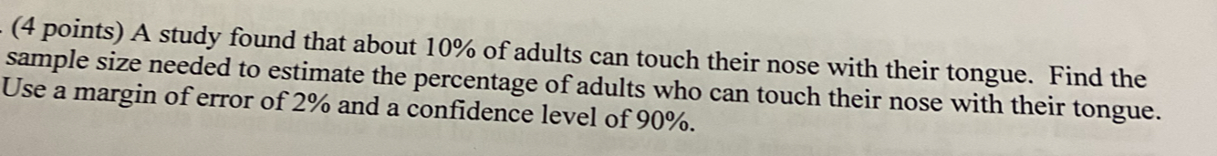 A study found that about 10% of adults can touch their nose with their tongue. Find the 
sample size needed to estimate the percentage of adults who can touch their nose with their tongue. 
Use a margin of error of 2% and a confidence level of 90%.