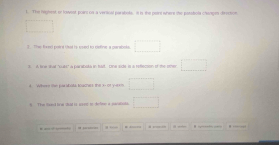 The highest or lowest point on a vertical parabola. It is the point where the parabola changes direction. 
2. The fixed point that is used to define a parabola. 
3. A line that "cuts' a parabola in half. One side is a reflection of the other. □ 
4 Where the parabola touches the x - or y-axis. 
5 The fixed line that is used to define a parabola. 
It as ilf symmentry # parsbolas π lotus B desctr # projectile I verlea I symmntric pairs I edercent