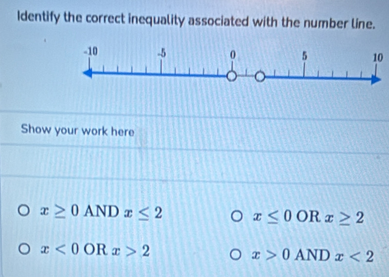 Identify the correct inequality associated with the number line.
10
Show your work here
x≥ 0ANDx≤ 2
x≤ 0 OR x≥ 2
x<0</tex> OR x>2
x>0ANDx<2</tex>