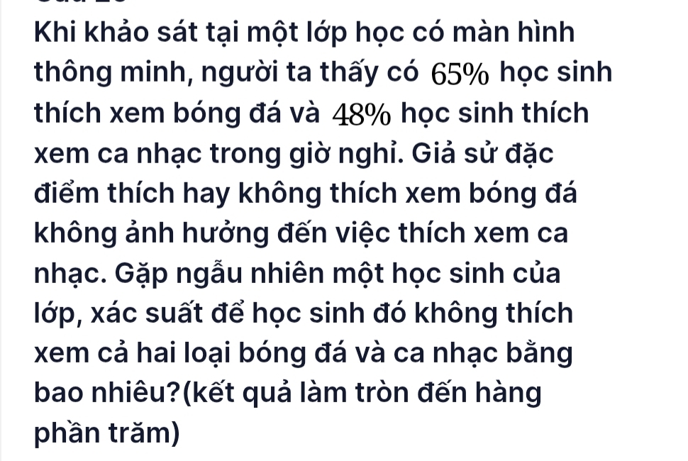 Khi khảo sát tại một lớp học có màn hình 
thông minh, người ta thấy có 65% học sinh 
thích xem bóng đá và 48% học sinh thích 
xem ca nhạc trong giờ nghỉ. Giả sử đặc 
điểm thích hay không thích xem bóng đá 
không ảnh hưởng đến việc thích xem ca 
nhạc. Gặp ngẫu nhiên một học sinh của 
lớp, xác suất để học sinh đó không thích 
xem cả hai loại bóng đá và ca nhạc bằng 
bao nhiêu?(kết quả làm tròn đến hàng 
phần trăm)