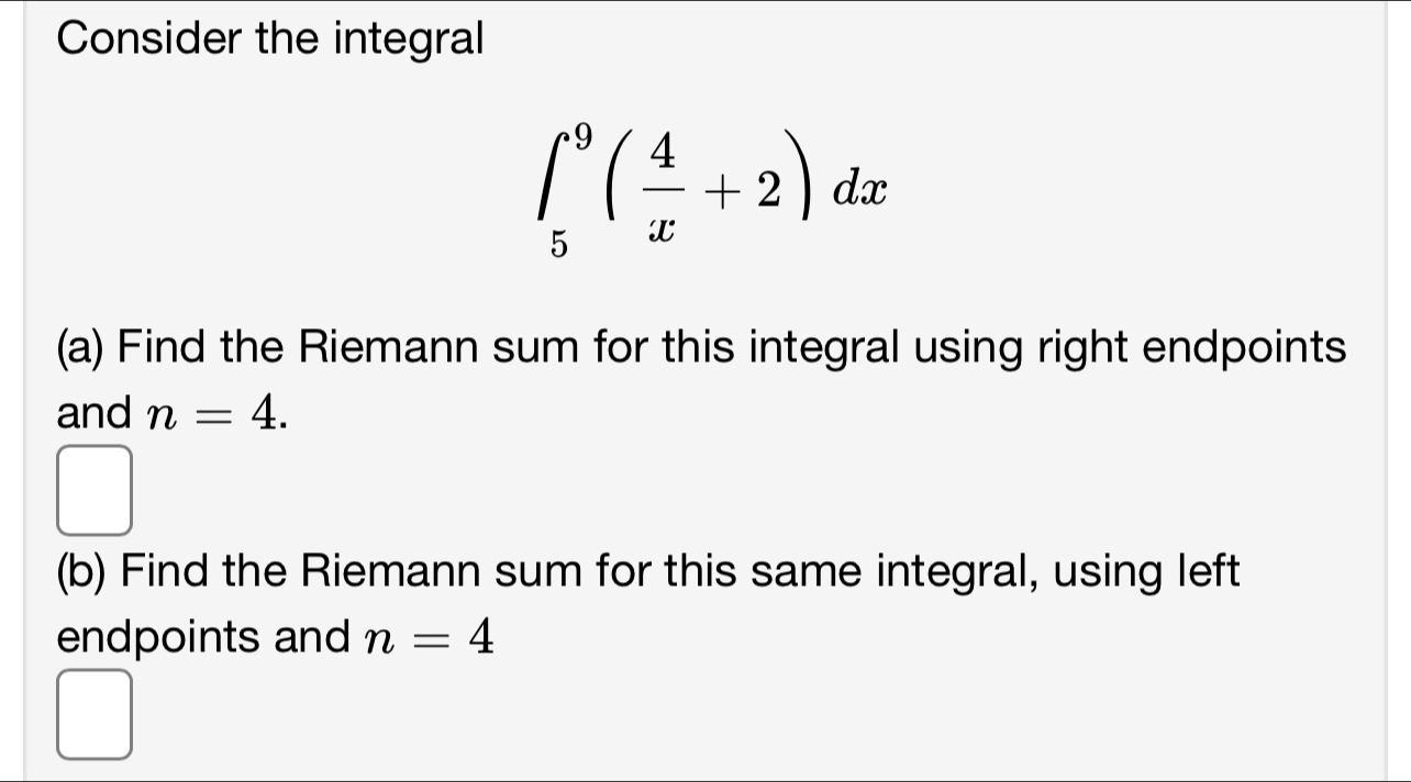 Consider the integral
∈t _5^(9(frac 4)x+2)dx
(a) Find the Riemann sum for this integral using right endpoints 
and n=4. 
□ 
(b) Find the Riemann sum for this same integral, using left 
endpoints and n=4