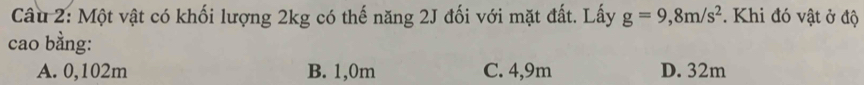 Cầu 2: Một vật có khối lượng 2kg có thế năng 2J đối với mặt đất. Lấy g=9,8m/s^2. Khi đó vật ở độ
cao bằng:
A. 0,102m B. 1,0m C. 4,9m D. 32m