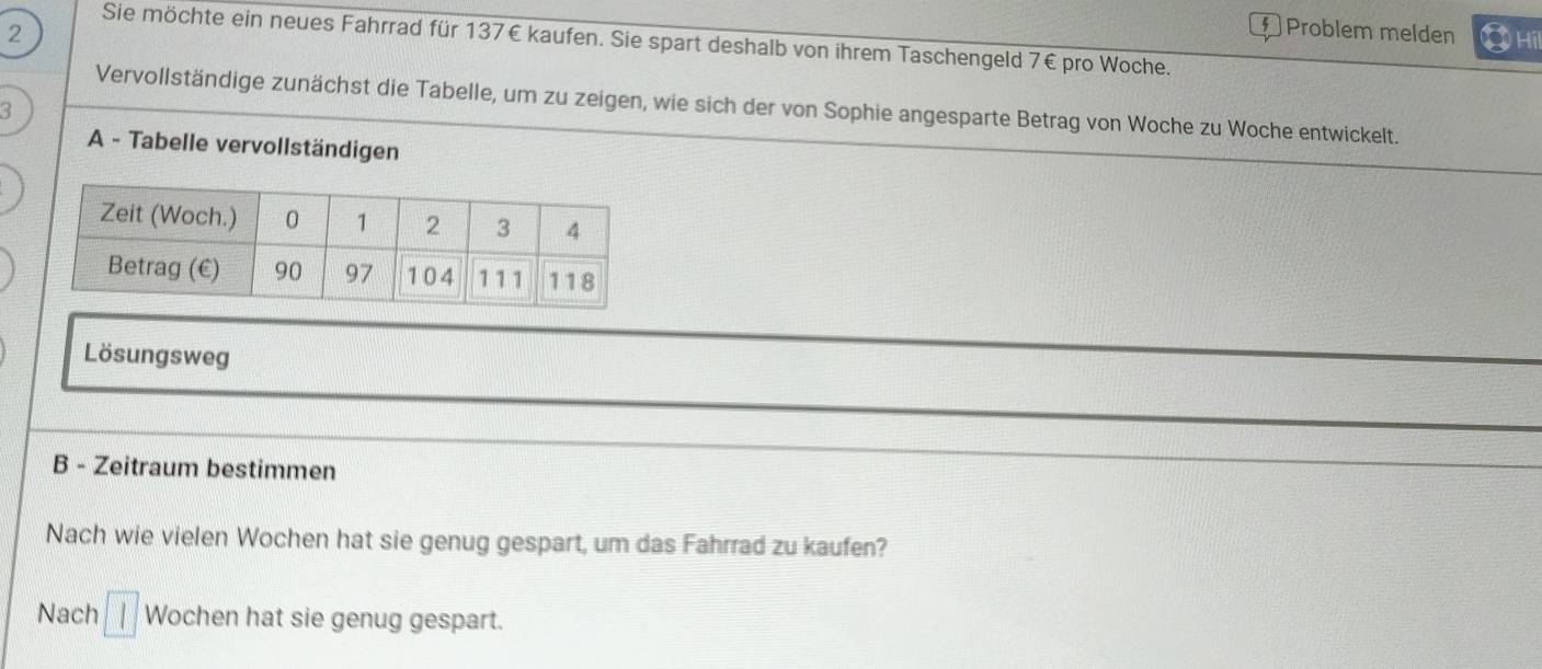 Problem melden 
2 ③ Hii 
Sie möchte ein neues Fahrrad für 137€ kaufen. Sie spart deshalb von ihrem Taschengeld 7€ pro Woche. 
Vervollständige zunächst die Tabelle, um zu zeigen, wie sich der von Sophie angesparte Betrag von Woche zu Woche entwickelt. 
3 
A - Tabelle vervollständigen 
Lösungsweg 
B - Zeitraum bestimmen 
Nach wie vielen Wochen hat sie genug gespart, um das Fahrrad zu kaufen? 
Nach Wochen hat sie genug gespart.