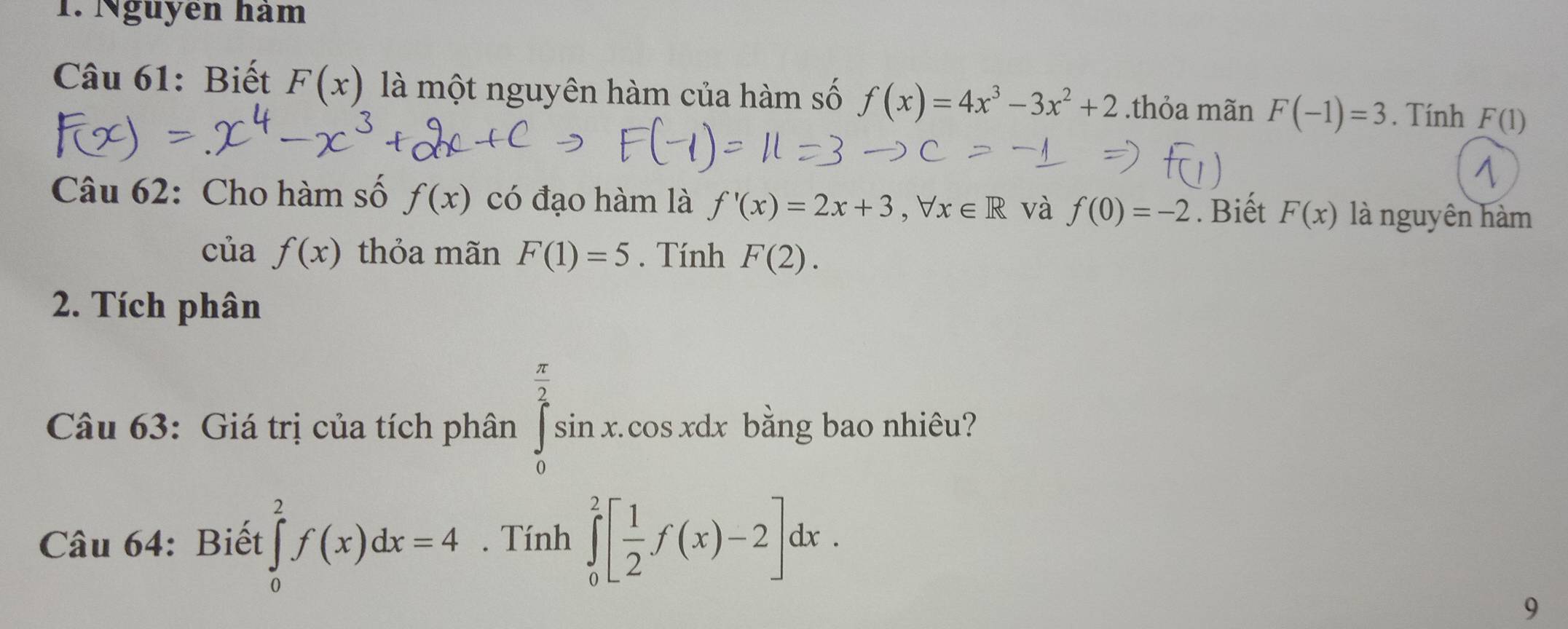 Nguyên hàm 
Câu 61: Biết F(x) là một nguyên hàm của hàm số f(x)=4x^3-3x^2+2.thỏa mãn F(-1)=3. Tính F(1)
Câu 62: Cho hàm số f(x) có đạo hàm là f'(x)=2x+3, forall x∈ R và f(0)=-2. Biết F(x) là nguyên hàm 
của f(x) thỏa mãn F(1)=5. Tính F(2). 
2. Tích phân 
Câu 63: Giá trị của tích phân ∈tlimits _0^((frac π)2)sin x.cos xdx bằng bao nhiêu? 
Câu 64: Biết ∈tlimits _0^(2f(x)dx=4. Tính ∈tlimits _0^2[frac 1)2f(x)-2]dx. 
9