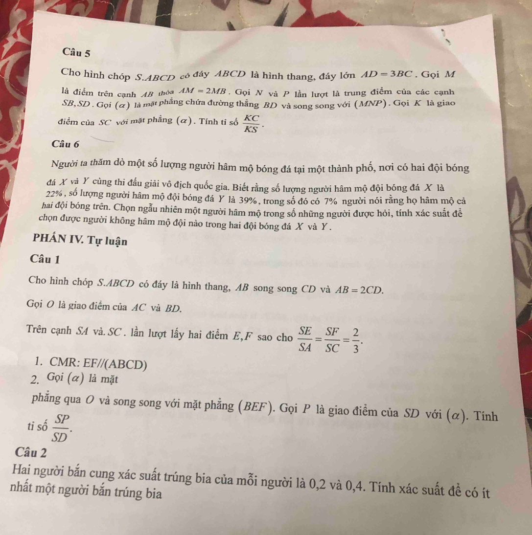 Cho hình chóp S.ABCD cô đáy ABCD là hình thang, đáy lớn AD=3BC. Gọi M
là điểm trên cạnh AB thỏa AM=2MB. Gọi N và P lần lượt là trung điểm của các cạnh
SB,SD . Gọi (α) là mặt phẳng chứa đường thẳng BD và song song với (MNP). Gọi K là giao
điểm của SC với mặt phẳng (α). Tính tỉ số  KC/KS .
Câu 6
Người ta thăm dò một số lượng người hâm mộ bóng đá tại một thành phố, nơi có hai đội bóng
đá X và Y cùng thi đấu giải vô địch quốc gia. Biết rằng số lượng người hâm mộ đội bóng đá X là
22%, số lượng người hâm mộ đội bóng đá Y là 39%, trong số đó có 7% người nói rằng họ hâm mộ cả
hai đội bóng trên. Chọn ngẫu nhiên một người hâm mộ trong số những người được hỏi, tính xác suất để
chọn được người không hâm mộ đội nào trong hai đội bóng đá X và Y .
PHÁN IV. Tự luận
Câu 1
Cho hình chóp S.ABCD có đáy là hình thang, AB song song CD và AB=2CD.
Gọi O là giao điểm của AC và BD.
Trên cạnh SA và. SC . lần lượt lấy hai điểm E,F sao cho  SE/SA = SF/SC = 2/3 .
1. CMR: EF//(ABCD)
2. Gọi (α) là mặt
phẳng qua O và song song với mặt phẳng (BEF). Gọi P là giao điểm của SD với (α). Tính
ti số  SP/SD .
Câu 2
Hai người bắn cung xác suất trúng bia của mỗi người là 0,2 và 0,4. Tính xác suất đề có ít
nhất một người bắn trúng bia