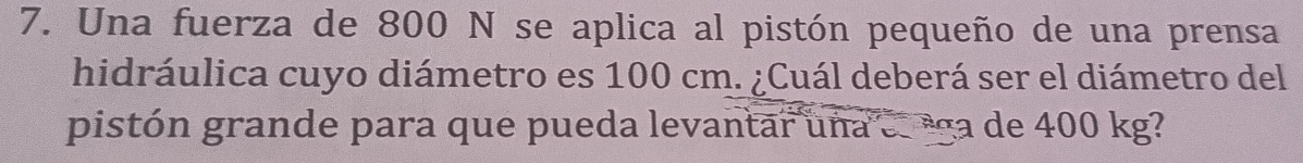 Una fuerza de 800 N se aplica al pistón pequeño de una prensa 
hidráulica cuyo diámetro es 100 cm. ¿Cuál deberá ser el diámetro del 
pistón grande para que pueda levantar una ee ega de 400 kg?