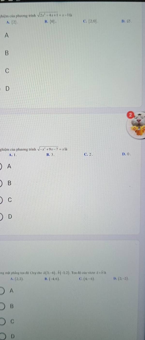 chiệm của phương trình sqrt(2x^2-4x+1)=x-11a
A.  2. B.  0. C.  2:0. D. ∅.
A
B
C
D
chiệm của phương trình sqrt(-x^2+9x-7)=xla
A. 1. B. 3.
C. 2. D. () .
A
B
C
D
ong mặt phẳng tọa độ Oxy cho overline a(3;-4), overline b(-1;2) Tọoa độ của vécto vector a+vector bilambda
p. (2;2). B. (-4:6). C. (4;-6) D. (2;-2).
A
B
C
D