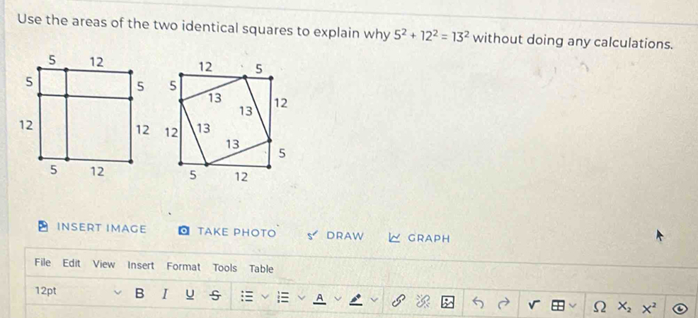 Use the areas of the two identical squares to explain why 5^2+12^2=13^2 without doing any calculations. 
INSERT IMAGE TAKE PHOTO S DRAW ∠ GRAPH 
File Edit View Insert Format Tools Table 
12pt B I u 
) X_2X^2