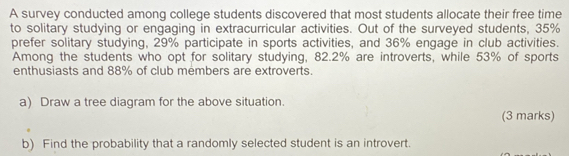 A survey conducted among college students discovered that most students allocate their free time 
to solitary studying or engaging in extracurricular activities. Out of the surveyed students, 35%
prefer solitary studying, 29% participate in sports activities, and 36% engage in club activities. 
Among the students who opt for solitary studying, 82.2% are introverts, while 53% of sports 
enthusiasts and 88% of club members are extroverts. 
a) Draw a tree diagram for the above situation. 
(3 marks) 
b) Find the probability that a randomly selected student is an introvert.