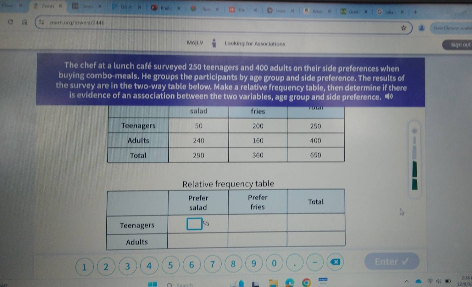 Zeam X Grade X US Hi 
% zearn.org/towers/2446 
New Chrame auis 
M6]L9 Looking for Associations Sign out 
The chef at a lunch café surveyed 250 teenagers and 400 adults on their side preferences when 
buying combo-meals. He groups the participants by age group and side preference. The results of 
the survey are in the two-way table below. Make a relative frequency table, then determine if there 
is evidence of an association between the two variables, age group and side preference. 
y table
1 2 3 4 5 6 7 8 9 0 . - x Enter 
2:36 

12/9/2