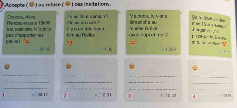 Accepte ( ご ) ou refuse ( ) ces invitations. 
Coucou, Alice. Tu es libre demain ? Ma puce, tu viens Ça te dirait de fêter 
Rendez-vous à 18h00 On va au ciné ? dimanche au 
mes 15 ans samedi ? 
à la patinoire. N'oublie Il y a un très beau musée Grévin 
J'organise une 
pas d'apporter tes film au Rialto. avec papi et moi ? pizza-party. Dis-moi 
patins ! 
si tu peux venir.
09:06
11:32
15:29
18:17
_ 
_ 
_ 
_ 
_ 
_ 
_ 
_ 
_ 
_ 
_ 
_ 
1 surd 09:17 2 sqrt()12:01 3 sqrt(15):33 4 surd 18:19