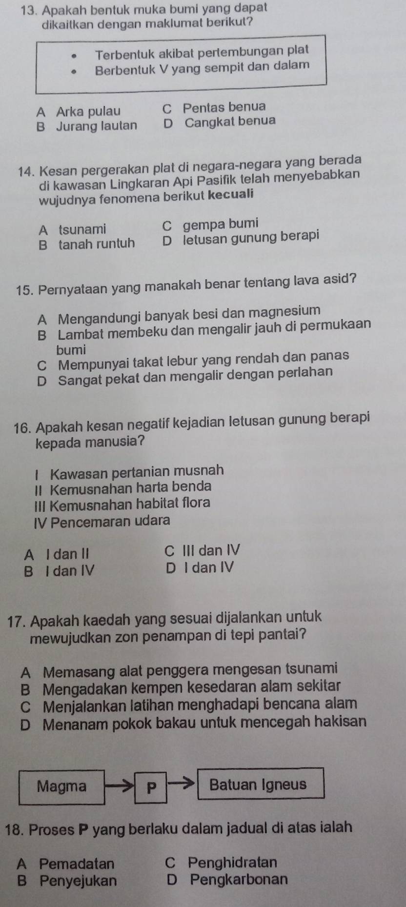 Apakah bentuk muka bumi yang dapat
dikaitkan dengan maklumat berikut?
Terbentuk akibat pertembungan plat
Berbentuk V yang sempit dan dalam
A Arka pulau C Pentas benua
B Jurang lautan D Cangkat benua
14. Kesan pergerakan plat di negara-negara yang berada
di kawasan Lingkaran Api Pasifik telah menyebabkan
wujudnya fenomena berikut kecuali
A tsunami C gempa bumi
B tanah runtuh D letusan gunung berapi
15. Pernyataan yang manakah benar tentang lava asid?
A Mengandungi banyak besi dan magnesium
B Lambat membeku dan mengalir jauh di permukaan
bumi
C Mempunyai takat lebur yang rendah dan panas
D Sangat pekat dan mengalir dengan perlahan
16. Apakah kesan negatif kejadian letusan gunung berapi
kepada manusia?
I Kawasan pertanian musnah
II Kemusnahan harta benda
III Kemusnahan habitat flora
IV Pencemaran udara
A I dan II C III dan IV
B I dan IV D I dan IV
17. Apakah kaedah yang sesuai dijalankan untuk
mewujudkan zon penampan di tepi pantai?
A Memasang alat penggera mengesan tsunami
B Mengadakan kempen kesedaran alam sekitar
C Menjalankan latihan menghadapi bencana alam
D Menanam pokok bakau untuk mencegah hakisan
Magma P Batuan Igneus
18. Proses P yang berlaku dalam jadual di atas ialah
A Pemadatan C Penghidratan
B Penyejukan D Pengkarbonan