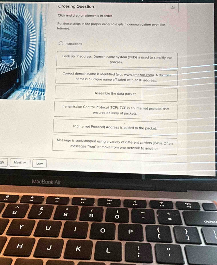Ordering Question 
Click and drag on elements in order 
Put these steps in the proper order to explain communication over the 
Internet 
Instructions 
Look up IP address. Domain name system (DNS) is used to simplify the 
process 
Correct domain name is identified (e.g., www.amazon.com). A domain 
name is a unique name affiliated with an IP address. 
Assemble the data packet. 
Transmission Control Protocol (TCP). TCP is an Internet protocol that 
ensures delivery of packets. 
IP (Internet Protocol) Address is added to the packet. 
Message is sent/shipped using a variety of different carriers (ISPs). Often 
messages "hop" or move from one network to another 
gh Medium Low 
MacBook Air 
& 
(
6 7 8 9 - 
delet 
Y U 1 0 P 
) 
[ ] 
: 
H J K L ;