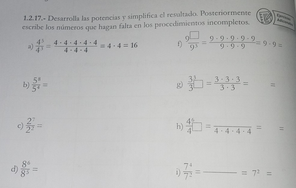 1.2.17.- Desarrolla las potencias y simplifica el resultado. Posteriormente 
Ejercicios Adicionales 
escribe los números que hagan falta en los procedimientos incompletos. 
a)  4^5/4^3 = 4· 4· 4· 4· 4/4· 4· 4 =4· 4=16
f)  9^(□)/9^3 = 9· 9· 9· 9· 9/9· 9· 9 =9· 9=
g) 
b)  5^8/5^4 = frac 33^(3□ =frac 3· 3· 3)3· 3= =
h) 
c)  2^7/2^2 =  4/4 □ =frac 4· 4· 4· 4= =
d)  8^6/8^5 =  7^4/7^2 = _ 
i)
=7^2=