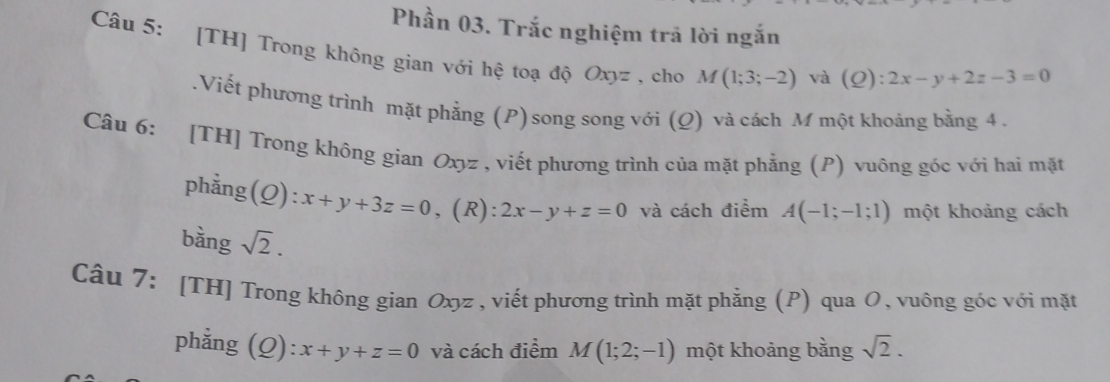 Phần 03. Trắc nghiệm trã lời ngắn 
Câu 5: [TH] Trong không gian với hệ toạ độ Oxyz , cho M(1;3;-2) và (Q):2x-y+2z-3=0.Viết phương trình mặt phẳng (P) song song với (Q) và cách M một khoảng bằng 4. 
Câu 6: [TH] Trong không gian Oxyz , viết phương trình của mặt phẳng (P) vuông góc với hai mặt 
phẳng (Q):x+y+3z=0 ,(R): 2x-y+z=0 và cách điểm A(-1;-1;1) một khoảng cách 
bàng sqrt(2). 
Câu 7: [TH] Trong không gian Oxyz , viết phương trình mặt phẳng (P) qua O, vuông góc với mặt 
phẳng (Q): x+y+z=0 và cách điểm M(1;2;-1) một khoảng bằng sqrt(2).