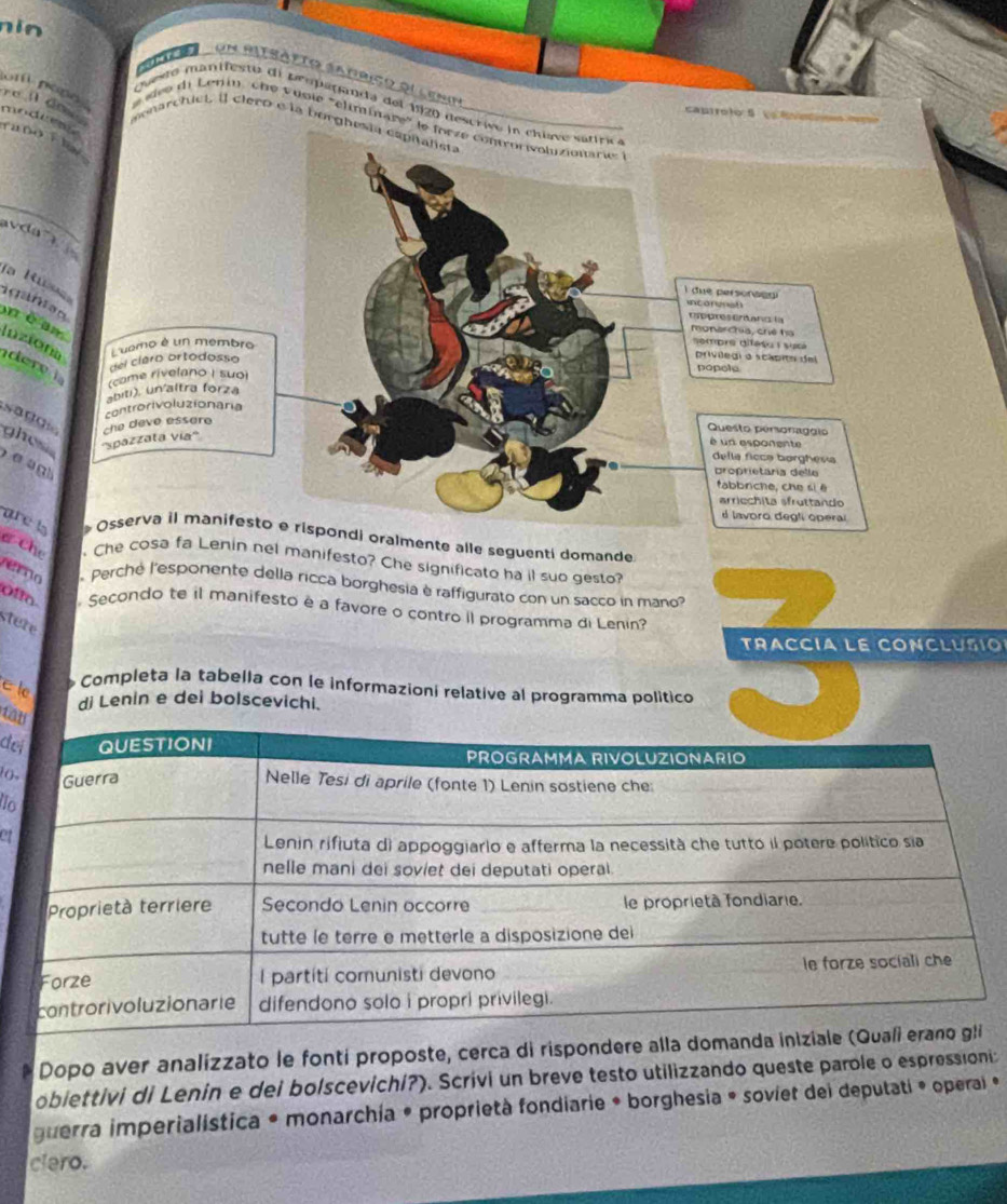 nin 

un mitsátto satrico dl loun 
ro il dow . 
Questo manifesto de proparsmda del 1920 descri 
om nono e siee di Lenin, che vusie "chminare' 
camróio5 o 
modue runo Fl 
monarctuct, [] ClerD é la borghe 
_ 
avda 
fa Ru 
igant a n 
mè am nziot 
dere 
sa d g 
ghes 
e 
are l Osserva il manifesto e rispondi oralmente alle seguenti domande 
ở che Che cosa fa Lenin nel manifesto? Che significato ha il suo gesto? 
eo Perché l'esponente della ricca borghesia è raffigurato con un sacco in mano? 
offo Secondo te il manifesto e a favore o contro il programma di Lenin? 
stere 
TRACCíA LE CONCLUSIO 
e le 
Completa la tabella con le informazioní relative al programma político 
di Lenin e dei bolscevichi. 
Ca 
de 
io 
o 
et 
Dopo aver analizzato le fonti proposte, cerca di rispondere 
obiettivi di Lenin e dei bolscevichi?). Scrivi un breve testo utilizzando queste parole o espressioni 
guerra imperialística * monarchia • proprietà fondiarie * borghesia • soviet dei deputati * operal »* 
clero.
