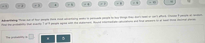 r 1 = 2 3 4 = 5 6 = 7 8 = 9 10 11 12
Advertising Three out of four people think most advertising seeks to persuade people to buy things they don't need or can't afford. Choose 9 people at random. 
Find the probability that exactly 7 of 9 people agree with the statement. Round intermediate calculations and final answers to at least three decimal places. 
The probability is □ . ×