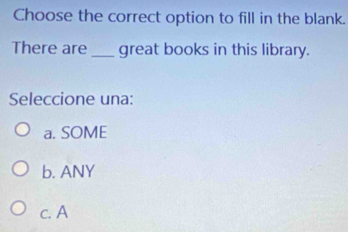 Choose the correct option to fill in the blank.
There are_ great books in this library.
Seleccione una:
a. SOME
b. ANY
c. A