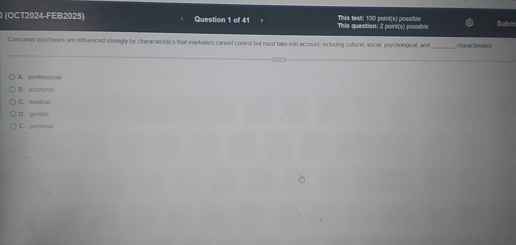 (OCT2024-FEB2025) Question 1 of 41 This test: 100 point(s) possible Submi
This question: 2 point(s) possible
Consumer purchases are influenced strongly by characteristics that marketers cannot control but must take into account, including cultural, social, psychological, and_ characteristics.
A. professional
B. economic
C. medical
D. genetic
E. personal