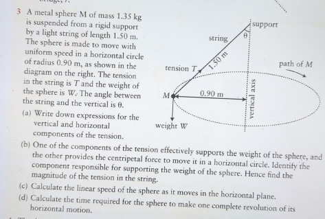 A metal sphere M of mass 1.35 kg
is suspended from a rigid support 
support 
by a light string of length 1.50 m. string θ
The sphere is made to move with 
uniform speed in a horizontal circle 
of radius 0.90 m, as shown in the tension T 1.50 m path of M
diagram on the right. The tension 
in the string is T and the weight of 
the sphere is W. The angle between M 0.90 m
the string and the vertical is θ. 
(a) Write down expressions for the weight W
vertical and horizontal 
components of the tension. 
(b) One of the components of the tension effectively supports the weight of the sphere, and 
the other provides the centripetal force to move it in a horizontal circle. Identify the 
component responsible for supporting the weight of the sphere. Hence find the 
magnitude of the tension in the string. 
(c) Calculate the linear speed of the sphere as it moves in the horizontal plane. 
(d) Calculate the time required for the sphere to make one complete revolution of its 
horizontal motion.