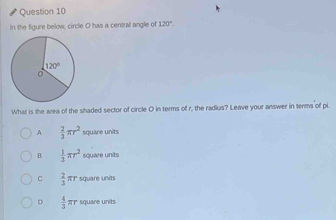 In the figure below, circle O has a central angle of 120°.
What is the area of the shaded sector of circle O in terms of r, the radius? Leave your answer in terms of pi.
A  2/3 π r^2 square units
B  1/3 π r^2 square units
C  2/3 π r square units
D  4/3 π r square units