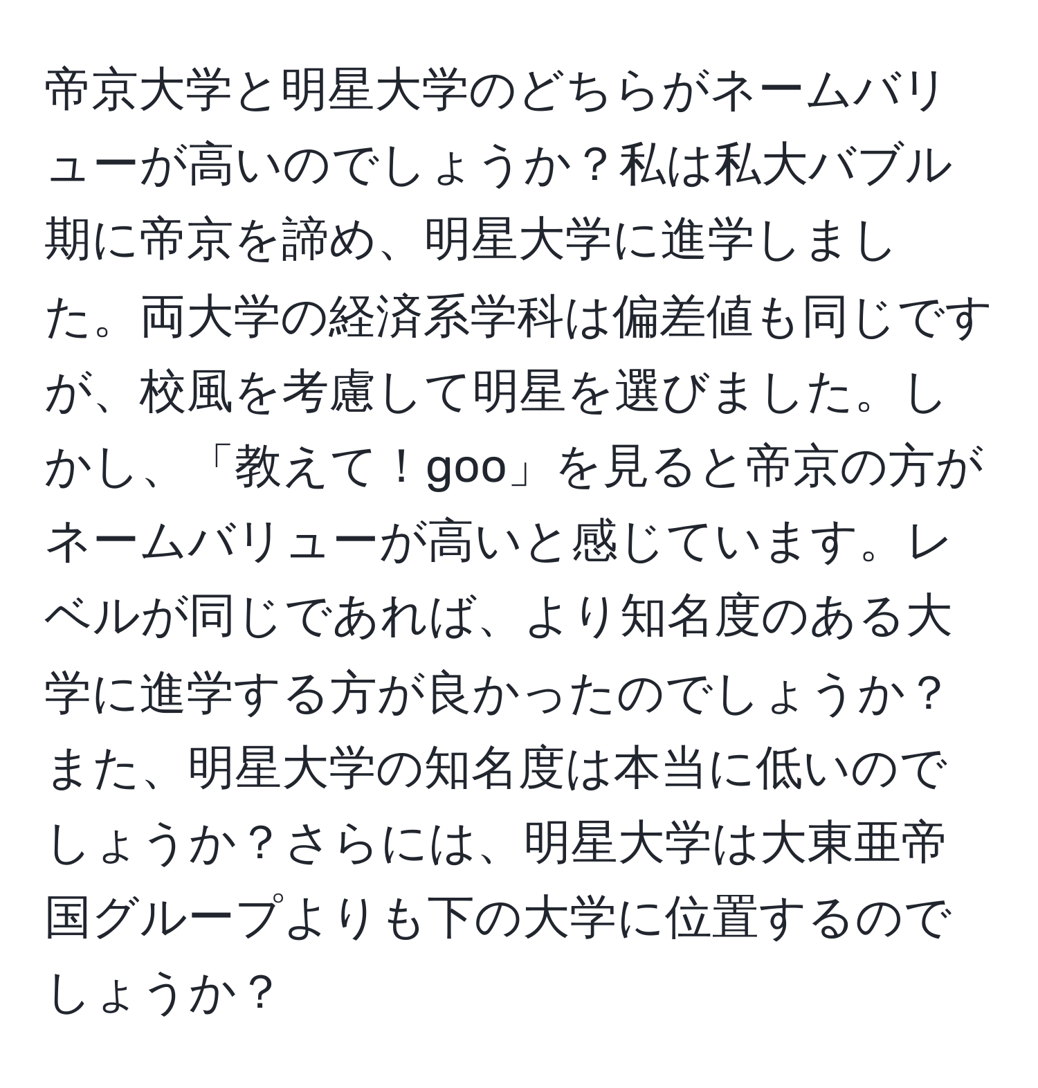 帝京大学と明星大学のどちらがネームバリューが高いのでしょうか？私は私大バブル期に帝京を諦め、明星大学に進学しました。両大学の経済系学科は偏差値も同じですが、校風を考慮して明星を選びました。しかし、「教えて！goo」を見ると帝京の方がネームバリューが高いと感じています。レベルが同じであれば、より知名度のある大学に進学する方が良かったのでしょうか？また、明星大学の知名度は本当に低いのでしょうか？さらには、明星大学は大東亜帝国グループよりも下の大学に位置するのでしょうか？