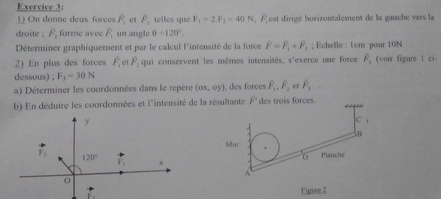 On donne deux forces vector F_1 et vector F_2 telles que F_1=2.F_2=40N,vector F_1 est dirigé horizontalement de la gauche vers la
droite ; vector F_2 forme avec vector F_1 un angle θ =120°.
Déterminer graphiquement et par le calcul l'intensité de la force vector F=vector F_1+vector F_2; Echelle : 1cm pour 10N
2) En plus des forces vector F_1 et vector F_2 qui conservent les mêmes intensités, s'exerce une force vector F_3 (voir figure l ci-
dessous) ; F_3=30N
a) Déterminer les coordonnées dans le repère (ox,oy) , des forces vector F_1,vector F_2 et vector F_3
b) En déduire les coordonnées et l'intensité de la r vector F°
Figure 2