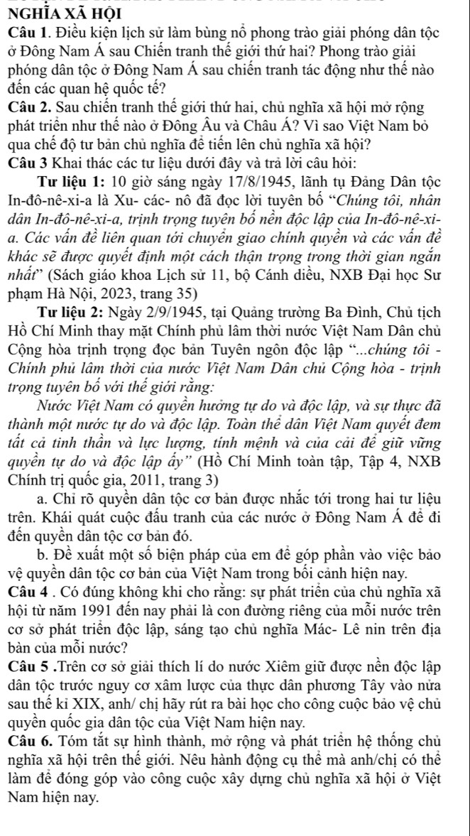 nghĩa xã họi
Câu 1. Điều kiện lịch sử làm bùng nổ phong trào giải phóng dân tộc
ở Đông Nam Á sau Chiến tranh thế giới thứ hai? Phong trào giải
phóng dân tộc ở Đông Nam Á sau chiến tranh tác động như thế nào
đến các quan hệ quốc tế?
Câu 2. Sau chiến tranh thế giới thứ hai, chủ nghĩa xã hội mở rộng
phát triển như thế nào ở Đông Âu và Châu Á? Vì sao Việt Nam bỏ
qua chế độ tư bản chủ nghĩa đề tiến lên chủ nghĩa xã hội?
Câu 3 Khai thác các tư liệu dưới đây và trả lời câu hỏi:
Tư liệu 1: 10 giờ sáng ngày 17/8/1945, lãnh tụ Đảng Dân tộc
In-đô-nê-xi-a là Xu- các- nô đã đọc lời tuyên bố “Chúng tôi, nhân
dân In-đô-nê-xi-a, trịnh trọng tuyên bố nền độc lập của In-đô-nê-xi-
a. Các vấn đề liên quan tới chuyển giao chính quyền và các vấn đề
khác sẽ được quyết định một cách thận trọng trong thời gian ngắn
nhất'' (Sách giáo khoa Lịch sử 11, bộ Cánh diều, NXB Đại học Sư
phạm Hà Nội, 2023, trang 35)
Tư liệu 2: Ngày 2/9/1945, tại Quảng trường Ba Đình, Chủ tịch
Hồ Chí Minh thay mặt Chính phủ lâm thời nước Việt Nam Dân chủ
Cộng hòa trịnh trọng đọc bản Tuyên ngôn độc lập “...chúng tôi -
Chính phủ lâm thời của nước Việt Nam Dân chủ Cộng hòa - trịnh
trọng tuyên bố với thế giới rằng:
Nước Việt Nam có quyền hưởng tự do và độc lập, và sự thực đã
thành một nước tự do và độc lập. Toàn thể dân Việt Nam quyết đem
tất cả tinh thần và lực lượng, tính mệnh và của cải để giữ vững
quyền tự do và độc lập ẩy'' (Hồ Chí Minh toàn tập, Tập 4, NXB
Chính trị quốc gia, 2011, trang 3)
a. Chỉ rõ quyền dân tộc cơ bản được nhắc tới trong hai tư liệu
trên. Khái quát cuộc đấu tranh của các nước ở Đông Nam Á đề đi
đến quyền dân tộc cơ bản đó.
b. Đề xuất một số biện pháp của em để góp phần vào việc bảo
vệ quyền dân tộc cơ bản của Việt Nam trong bối cảnh hiện nay.
Câu 4 . Có đúng không khi cho rằng: sự phát triển của chủ nghĩa xã
hội từ năm 1991 đến nay phải là con đường riêng của mỗi nước trên
cơ sở phát triển độc lập, sáng tạo chủ nghĩa Mác- Lê nin trên địa
bàn của mỗi nước?
Câu 5 .Trên cơ sở giải thích lí do nước Xiêm giữ được nền độc lập
dân tộc trước nguy cơ xâm lược của thực dân phương Tây vào nửa
sau thế kỉ XIX, anh/ chị hãy rút ra bài học cho công cuộc bảo vệ chủ
quyền quốc gia dân tộc của Việt Nam hiện nay.
Câu 6. Tóm tắt sự hình thành, mở rộng và phát triển hệ thống chủ
nghĩa xã hội trên thế giới. Nêu hành động cụ thể mà anh/chị có thể
làm để đóng góp vào công cuộc xây dựng chủ nghĩa xã hội ở Việt
Nam hiện nay.