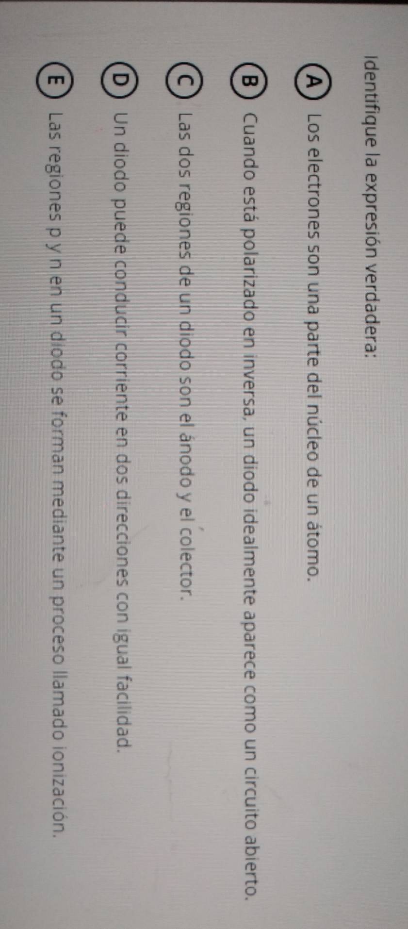 Identifique la expresión verdadera:
A ) Los electrones son una parte del núcleo de un átomo.
B) Cuando está polarizado en inversa, un diodo idealmente aparece como un circuito abierto.
C) Las dos regiones de un diodo son el ánodo y el colector.
D Un diodo puede conducir corriente en dos direcciones con igual facilidad.
E Las regiones p y n en un diodo se forman mediante un proceso llamado ionización.