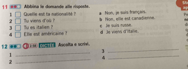 St
11 Abbina le domande alle risposte.
ap
1 Quelle est ta nationalité ? a Non, je suis français.
Pe
2 Tu viens d'où ? b Non, elle est canadienne. n
3 Tu es italien ? c Je suis russe.
di
4 Elle est américaine ? d Je viens d'Italie.
a

12 2· 58 dictée Ascolta e scrivi.
3
_
_
1
_
4
_
2