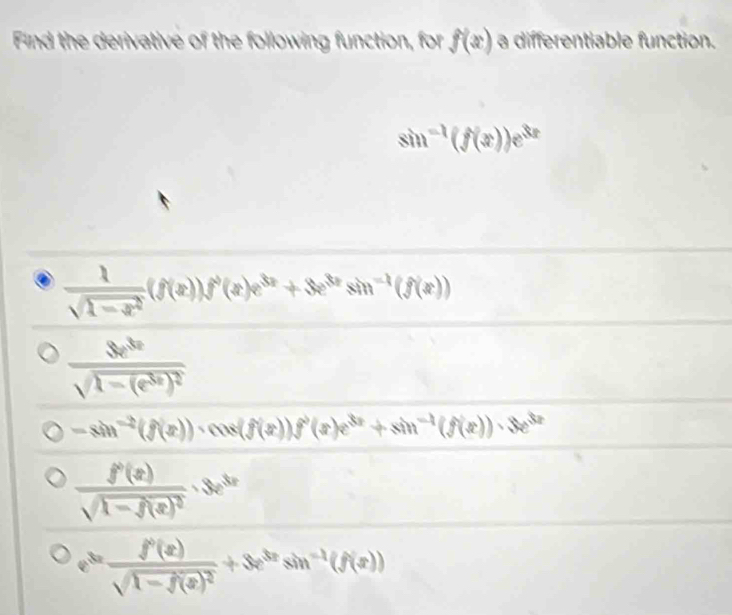 Find the derivative of the following function, for f(x) a differentiable function.
sin^(-1)(f(x))e^(3x)
 1/sqrt(1-x^2) (f(x))f'(x)e^(3x)+3e^(3x)sin^(-1)(f(x))
frac Se^(3x)sqrt(1-(e^(3x))^2)
-sin^(-2)(f(x))· cos (f(x))f^2(x)e^(3x)+sin^(-1)(f(x))· 3e^(3x)
frac f'(x)sqrt(1-f(x)^2)· 3e^(3x)
e^(3x)frac f'(x)sqrt(1-f(x)^2)+3e^(3x)sin^(-1)(f(x))