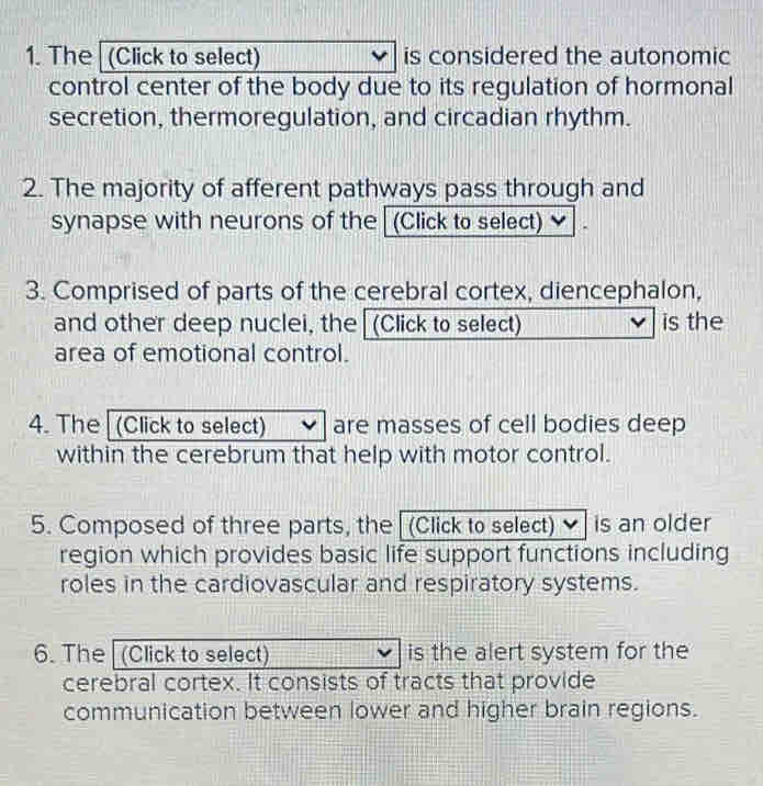 The (Click to select) is considered the autonomic 
control center of the body due to its regulation of hormonal 
secretion, thermoregulation, and circadian rhythm. 
2. The majority of afferent pathways pass through and 
synapse with neurons of the (Click to select) 
3. Comprised of parts of the cerebral cortex, diencephalon, 
and other deep nuclei, the (Click to select) is the 
area of emotional control. 
4. The (Click to select) are masses of cell bodies deep 
within the cerebrum that help with motor control. 
5. Composed of three parts, the (Click to select) is an older 
region which provides basic life support functions including 
roles in the cardiovascular and respiratory systems. 
6. The (Click to select) is the alert system for the 
cerebral cortex. It consists of tracts that provide 
communication between lower and higher brain regions.