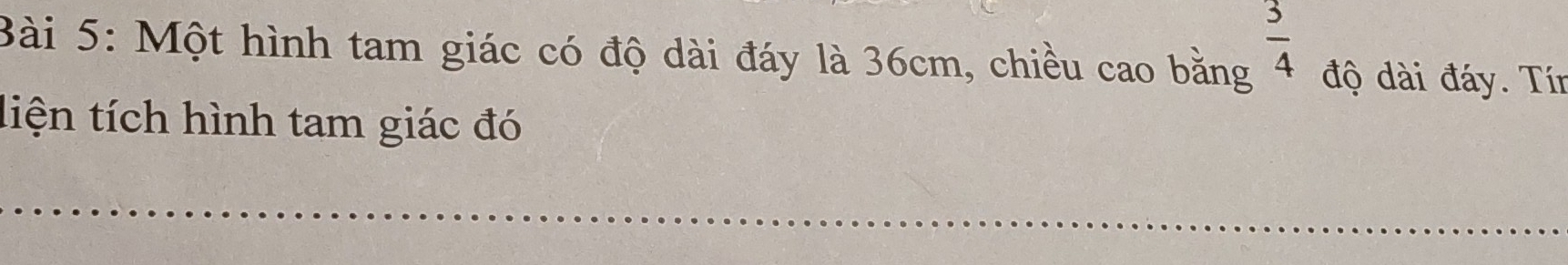  3/4 
Bài 5: Một hình tam giác có độ dài đáy là 36cm, chiều cao bằng độ dài đáy. Tín 
liện tích hình tam giác đó