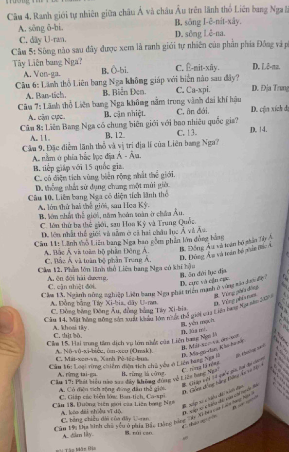 Ranh giới tự nhiên giữa châu Á và châu Âu trên lãnh thổ Liên bang Nga là
A. sông ô-bi. B. sông I-ê-nít-xây.
C. dãy U-ran. D. sông Lê-na.
Câu 5: Sông nào sau đây được xem là ranh giới tự nhiên của phần phía Đông và p
Tây Liên bang Nga? D. Lê-na.
A. Von-ga. B. Ô-bi. C. Ê-nit-xây.
Câu 6: Lãnh thổ Liên bang Nga không giáp với biển nào sau đây?
A. Ban-tich. B. Biển Đen. C. Ca-xpi. D. Địa Trung
Câu 7: Lãnh thổ Liên bang Nga không nằm trong vành đai khí hậu
A. cận cực. B. cận nhiệt. C. ôn đới. D. cận xích đạ
Câu 8: Liên Bang Nga có chung biên giới với bao nhiêu quốc gia? D. 14.
A. 11. B. 12. C. 13.
Câu 9. Đặc điểm lãnh thổ và vị trí địa lí của Liên bang Nga?
A. nằm ở phía bắc lục địa Á - Âu.
B. tiếp giáp với 15 quốc gia.
C. có diện tích vùng biên rộng nhất thế giới.
D. thống nhất sử dụng chung một múi giờ.
Câu 10. Liên bang Nga có diện tích lãnh thổ
A. lớn thứ hai thế giới, sau Hoa Kỳ.
B. lớn nhất thế giới, năm hoàn toàn ờ châu Âu.
C. lớn thứ ba thế giới, sau Hoa Kỳ và Trung Quốc.
D. lớn nhất thế giới và nằm ở cả hai châu lục Ả và Âu.
Câu 11: Lãnh thổ Liên bang Nga bao gồm phần lớn đồng bằng
A. Bắc Á và toàn bộ phần Đông Á. B. Đông Âu và toàn bộ phần Tây Á
C. Bắc Á và toàn bộ phần Trung Á. D. Đông Âu và toàn bộ phân Bắc Á
Câu 12. Phần lớn lãnh thổ Liên bang Nga có khí hậu
A. ôn đới hải dương.
C. cận nhiệt đới.
D. cực và cận cực. B. ôn đới lục địa.
Câu 13. Ngành nông nghiệp Liên bang Nga phát triển mạnh ở vùng nào dưới đây?
A. Đồng bằng Tây Xi-bia, dãy U-ran.
D. Vùng phía nam B. Vùng phía đồng.
has
Cầu 14. Mặt hãng nông sản xuất khẩu lớn nhất thế giới của Liên bang Nga năm 2020 l 
C. Đồng bằng Đông Âu, đồng bằng Tây Xi-bia.
 
A. khoai tây.
D. lúa mi. B. yến mạch.
a
C. thịt bò.
Câu 15. Hai trung tâm dịch vụ lớn nhất của Liên bang Nga là
D. thường xanh
A. Nô-vô-xi-biếc, ôm-xcơ (Omsk).
B. Mát-xco-va, ôm-xco, 12
Câu 16: Loại rừng chiếm diện tích chủ yếu ở Liên bang Nga là D. Ma-ga-dan, Kha-ha-róp,       
C. Mát-xcơ-va, Xanh Pê-téc-bua.   
B. Giáp với 14 quốc gia, hại đại dượn
     
A. rimg tai-ga. B. rừng lá cứng.
. 5 6
Câu 17: Phát biểu nào sau dây không đúng về Liên bang Nga? C. rừng lá rộng
A. Có diện tích rộng đứng đầu thế giới.
D. Gồm động bằng Đông Âu và Tây a
C. Giáp các biển lớn: Ban-tích, Ca-xpi.
Câu 18. Đường biên giới của Liên bang Nga
B. xấp xi chiều dài xích đạo
A. kéo dài nhiều vĩ độ.
D. xấp xỉ chiến dài của chi tyên Bà
D son sgér
Câu 19: Địa hình chủ yểu ở phía Bắc Đồng bằng Tây Xi-bia của Liên bang Nga 
C. bằng chiều dài của dãy U-ran.
C, thảo nguyên
A. dầm lầy. B. núi cao.
48
Bài Tân Môn Địa