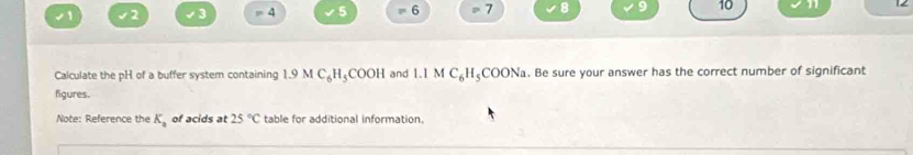 √1 2 3 =4 5 = 6 7 8 10 
Calculate the pH of a buffer system containing 1.9MC_6H_5 COOH and 1.1 M C_6H_5 COONa. Be sure your answer has the correct number of significant 
figures. 
Note: Reference the K_a of acids at 25°C table for additional information.