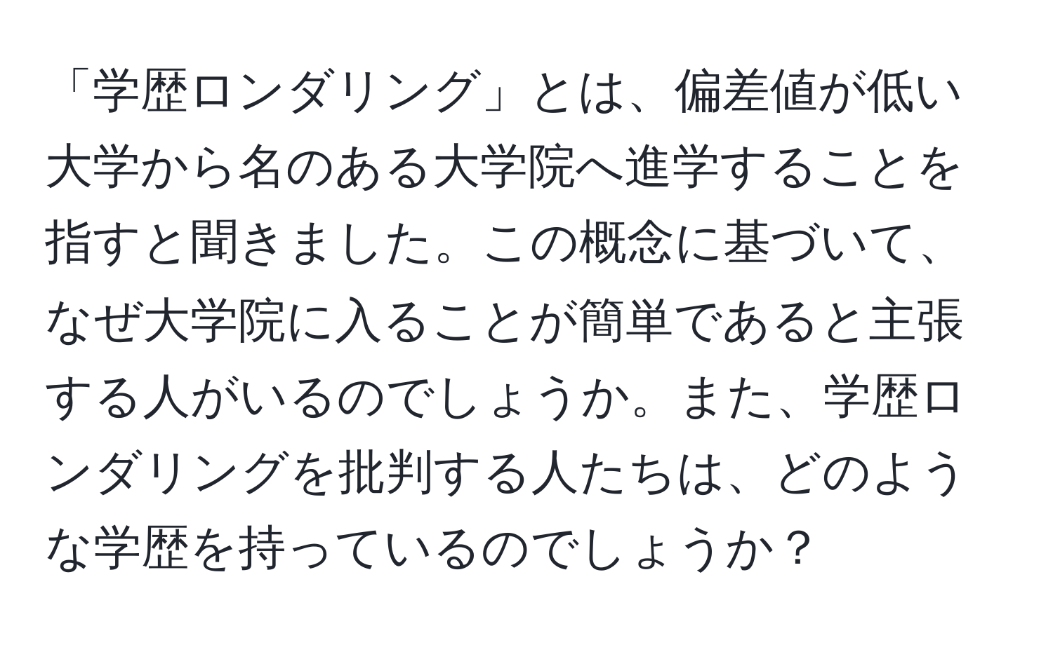 「学歴ロンダリング」とは、偏差値が低い大学から名のある大学院へ進学することを指すと聞きました。この概念に基づいて、なぜ大学院に入ることが簡単であると主張する人がいるのでしょうか。また、学歴ロンダリングを批判する人たちは、どのような学歴を持っているのでしょうか？