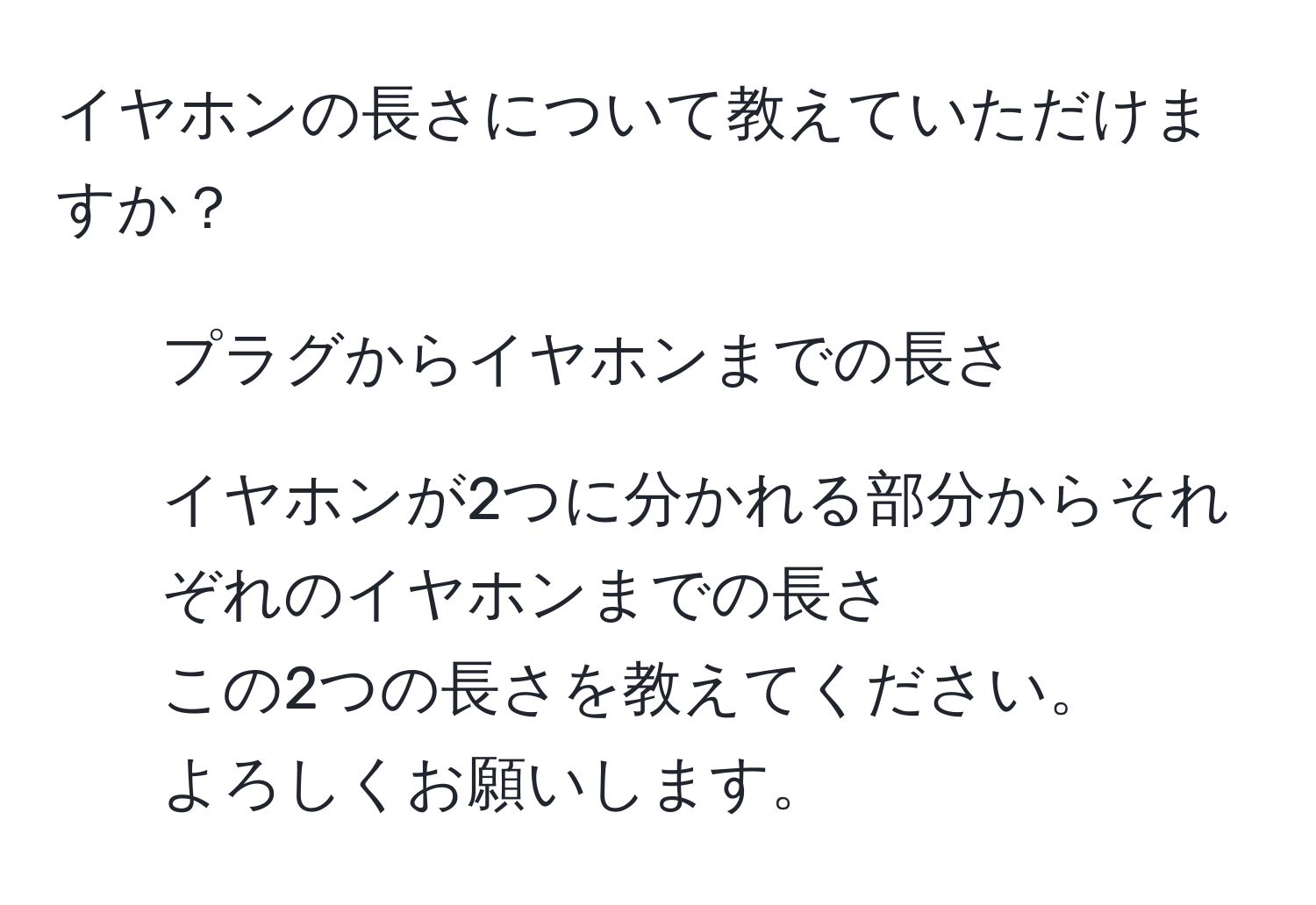 イヤホンの長さについて教えていただけますか？  
- プラグからイヤホンまでの長さ  
- イヤホンが2つに分かれる部分からそれぞれのイヤホンまでの長さ  
この2つの長さを教えてください。  
よろしくお願いします。